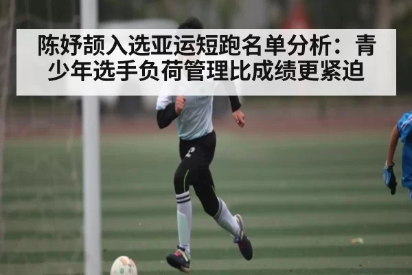 陈妤颉入选亚运短跑名单分析：青少年选手负荷管理比成绩更紧迫
